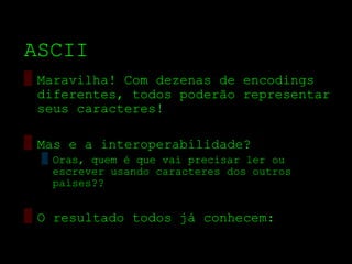 ASCII
▒ Maravilha! Com dezenas de encodings
  diferentes, todos poderão representar
  seus caracteres!

▒ Mas e a interoperabilidade?
  ▒ Oras, quem é que vai precisar ler ou
    escrever usando caracteres dos outros
    países??


▒ O resultado todos já conhecem:
 