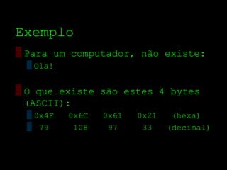 Exemplo
▒ Para um computador, não existe:
 ▒ Ola!


▒ O que existe são estes 4 bytes
  (ASCII):
 ▒ 0x4F   0x6C   0x61   0x21    (hexa)
 ▒ 79      108    97     33    (decimal)
 