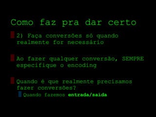 Como faz pra dar certo
▒ 2) Faça conversões só quando
  realmente for necessário

▒ Ao fazer qualquer conversão, SEMPRE
  especifique o encoding

▒ Quando é que realmente precisamos
  fazer conversões?
  ▒ Quando fazemos entrada/saída
 