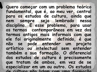 Quero começar com um problema teórico
fundamental, que é, ao meu ver, central
para os estudos de cultura, ainda que
nem sempre seja lembrado nessa
disciplina. E esse problema, para usar
os termos contemporâneos em vez dos
termos antigos mais informais com que
ele foi originalmente definido, é que
não se pode entender um projeto
artístico ou intelectual sem entender
também a sua formação. O diferencial
dos estudos de cultura é precisamente
que tratam de ambos, em vez de se
especializar em um ou outro. Os estudos
“
 