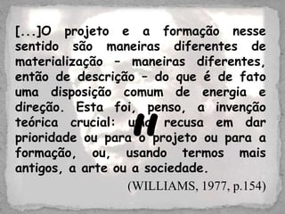 [...]O projeto e a formação nesse
sentido são maneiras diferentes de
materialização – maneiras diferentes,
então de descrição – do que é de fato
uma disposição comum de energia e
direção. Esta foi, penso, a invenção
teórica crucial: uma recusa em dar
prioridade ou para o projeto ou para a
formação, ou, usando termos mais
antigos, a arte ou a sociedade.
(WILLIAMS, 1977, p.154)
”
 