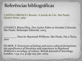 CASTELO BRANCO, Renato. A Janela do Céu. São Paulo:
Quatro Artes, 1969
CEVASCO, Maria Eliza. Dez Lições Sobre os Estudos Culturais.
São Paulo: Boitempo Editorial, 2003.
_________. Para ler Raymond Williams. São Paulo, Paz e Terra,
2001
FILMER, P. Structures of feeling and socio-cultural formations:
the significance of literature and experience to Raymond
Williams’s sociology of culture. British Journal of Sociology,
London, v.54, n.2, p.199-219, jun. 2003.
 
