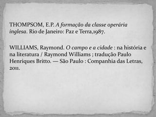 THOMPSOM, E.P. A formação da classe operária
inglesa. Rio de Janeiro: Paz e Terra,1987.
WILLIAMS, Raymond. O campo e a cidade : na história e
na literatura / Raymond Williams ; tradução Paulo
Henriques Britto. — São Paulo : Companhia das Letras,
2011.
 