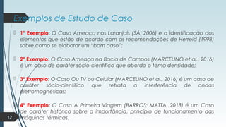 Exemplos de Estudo de Caso
 1º Exemplo: O Caso Ameaça nos Laranjais (SÁ, 2006) e a identificação dos
elementos que estão de acordo com as recomendações de Herreid (1998)
sobre como se elaborar um “bom caso”;
 2º Exemplo: O Caso Ameaça na Bacia de Campos (MARCELINO et al., 2016)
é um caso de caráter sócio-científico que aborda o tema densidade;
 3º Exemplo: O Caso Ou TV ou Celular (MARCELINO et al., 2016) é um caso de
caráter sócio-científico que retrata a interferência de ondas
eletromagnéticas;
 4º Exemplo: O Caso A Primeira Viagem (BARROS; MATTA, 2018) é um Caso
de caráter histórico sobre a importância, princípio de funcionamento das
máquinas térmicas.12
 