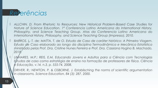Referências
 ALLCHIN, D. From Rhetoric to Resources: New Historical Problem-Based Case Studies for
Nature of Science Education. 1ª Conferencia Latino Americana do International History,
Philosophy, and Science Teaching Group. Atas da Conferencia Latino Americana do
International History, Philosophy, and Science Teaching Group (Impresso), 2010.
 BARROS, L. T. de; MATTA, T. de O. Estudo de Caso de caráter histórico: A Primeira Viagem.
Estudo de Caso elaborado ao longo da disciplina Termodinâmica e Mecânica Estatística
ministrada pelas Prof. Dra. Cristine Nunes Ferreira e Prof. Dra. Cassiana Hygino B. Machado,
2018.
 LINHARES, M.P.; REIS, E.M. Educando Jovens e Adultos para a Ciência com Tecnologias
Estudos de caso como estratégia de ensino na formação de professores de física. Ciência
e Educação, v.14, n.3, p. 555-74, 2008.
 DRIVER, R.; NEWTON, P. & OSBORNE, J. Establisching the norms of scientific argumentation
in classrooms. Science Education, 84 (3): 287, 2000.
13
 