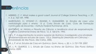 Referências
 HERREID, C. F. What makes a good case? Journal of College Science Teaching, v. 27,
n. 3, p. 163-169, 1998.
 MARCELINO, V.; HYGINO C.; RANGEL F.; GUIMARÃES, M. Estudos de caso: uma
metodologia para o ensino. 15 p. Curso Estudo de Caso. Ciclo de Formação
Continuada de Docentes – Instituto Federal Fluminense, 2016.
 MATTHEWS, M. História e Filosofia da Ciência: a tendência atual de reaproximação.
Caderno Catarinense Ensino de Física, 12, 3, 164-214, 1995.
 SÁ, L. P. A argumentação no ensino superior de Química: investigando uma atividade
fundamentada em estudos de casos. 152 p. Dissertação (Mestrado em Ciências) –
Universidade de São Paulo, São Carlos, 2006.
 SÁ, L. P. et al. Estudos de Caso em Química. Quim. Nova, v. 30, n. 3, 731-739, 2007.
 SÁ, L. P.; QUEIROZ, S. L. Estudo de Casos no Ensino de Química. São Paulo: Editora
Átomo, 2009.14
 