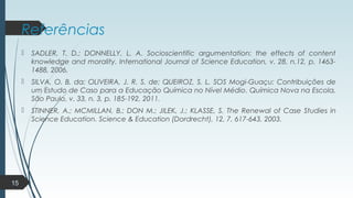Referências
 SADLER, T. D.; DONNELLY, L. A. Socioscientific argumentation: the effects of content
knowledge and morality. International Journal of Science Education, v. 28, n.12, p. 1463-
1488, 2006.
 SILVA, O. B. da; OLIVEIRA, J. R. S. de; QUEIROZ, S. L. SOS Mogi-Guaçu: Contribuições de
um Estudo de Caso para a Educação Química no Nível Médio. Química Nova na Escola,
São Paulo, v. 33, n. 3, p. 185-192, 2011.
 STINNER, A.; MCMILLAN, B.; DON M.; JILEK, J.; KLASSE, S. The Renewal of Case Studies in
Science Education. Science & Education (Dordrecht), 12, 7, 617-643, 2003.
15
 