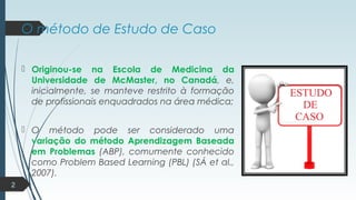 O método de Estudo de Caso
 Originou-se na Escola de Medicina da
Universidade de McMaster, no Canadá, e,
inicialmente, se manteve restrito à formação
de profissionais enquadrados na área médica;
 O método pode ser considerado uma
variação do método Aprendizagem Baseada
em Problemas (ABP), comumente conhecido
como Problem Based Learning (PBL) (SÁ et al.,
2007).
2
 