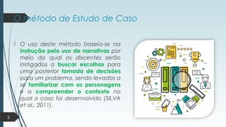 O método de Estudo de Caso
 O uso deste método baseia-se na
instrução pelo uso de narrativas por
meio do qual os discentes serão
instigados a buscar escolhas para
uma posterior tomada de decisões
para um problema, sendo levados a
se familiarizar com os personagens
e a compreender o contexto no
qual o caso foi desenvolvido (SILVA
et al., 2011).
3
 