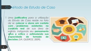 O método de Estudo de Caso
 Uma justificativa para a utilização
do Estudo de Caso reside no fato
de se colocar o aluno em contato
com problemas existentes no
contexto real de sua área de
estudo, instigando seu pensamento
ativo e crítico e estimulando sua
capacidade de tomada de
decisões (SÁ; QUEIROZ, 2009).
4
 