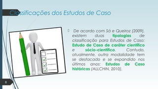 Classificações dos Estudos de Caso
 De acordo com Sá e Queiroz (2009),
existem duas tipologias de
classificação para Estudos de Caso:
Estudo de Caso de caráter científico
e sócio-científico. Contudo,
atualmente, outra modalidade tem
se destacado e se expandido nos
últimos anos: Estudos de Caso
históricos (ALLCHIN, 2010).
8
 