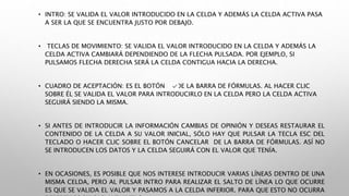 • INTRO: SE VALIDA EL VALOR INTRODUCIDO EN LA CELDA Y ADEMÁS LA CELDA ACTIVA PASA
A SER LA QUE SE ENCUENTRA JUSTO POR DEBAJO.
• TECLAS DE MOVIMIENTO: SE VALIDA EL VALOR INTRODUCIDO EN LA CELDA Y ADEMÁS LA
CELDA ACTIVA CAMBIARÁ DEPENDIENDO DE LA FLECHA PULSADA. POR EJEMPLO, SI
PULSAMOS FLECHA DERECHA SERÁ LA CELDA CONTIGUA HACIA LA DERECHA.
• CUADRO DE ACEPTACIÓN: ES EL BOTÓN DE LA BARRA DE FÓRMULAS. AL HACER CLIC
SOBRE ÉL SE VALIDA EL VALOR PARA INTRODUCIRLO EN LA CELDA PERO LA CELDA ACTIVA
SEGUIRÁ SIENDO LA MISMA.
• SI ANTES DE INTRODUCIR LA INFORMACIÓN CAMBIAS DE OPINIÓN Y DESEAS RESTAURAR EL
CONTENIDO DE LA CELDA A SU VALOR INICIAL, SÓLO HAY QUE PULSAR LA TECLA ESC DEL
TECLADO O HACER CLIC SOBRE EL BOTÓN CANCELAR DE LA BARRA DE FÓRMULAS. ASÍ NO
SE INTRODUCEN LOS DATOS Y LA CELDA SEGUIRÁ CON EL VALOR QUE TENÍA.
• EN OCASIONES, ES POSIBLE QUE NOS INTERESE INTRODUCIR VARIAS LÍNEAS DENTRO DE UNA
MISMA CELDA, PERO AL PULSAR INTRO PARA REALIZAR EL SALTO DE LÍNEA LO QUE OCURRE
ES QUE SE VALIDA EL VALOR Y PASAMOS A LA CELDA INFERIOR. PARA QUE ESTO NO OCURRA
 