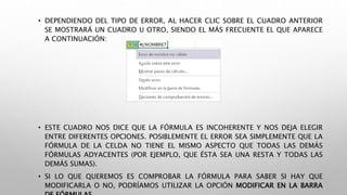 • DEPENDIENDO DEL TIPO DE ERROR, AL HACER CLIC SOBRE EL CUADRO ANTERIOR
SE MOSTRARÁ UN CUADRO U OTRO, SIENDO EL MÁS FRECUENTE EL QUE APARECE
A CONTINUACIÓN:
• ESTE CUADRO NOS DICE QUE LA FÓRMULA ES INCOHERENTE Y NOS DEJA ELEGIR
ENTRE DIFERENTES OPCIONES. POSIBLEMENTE EL ERROR SEA SIMPLEMENTE QUE LA
FÓRMULA DE LA CELDA NO TIENE EL MISMO ASPECTO QUE TODAS LAS DEMÁS
FÓRMULAS ADYACENTES (POR EJEMPLO, QUE ÉSTA SEA UNA RESTA Y TODAS LAS
DEMÁS SUMAS).
• SI LO QUE QUEREMOS ES COMPROBAR LA FÓRMULA PARA SABER SI HAY QUE
MODIFICARLA O NO, PODRÍAMOS UTILIZAR LA OPCIÓN MODIFICAR EN LA BARRA
 