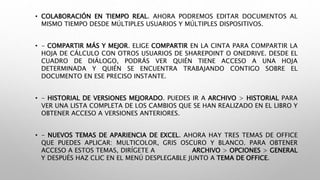 • COLABORACIÓN EN TIEMPO REAL. AHORA PODREMOS EDITAR DOCUMENTOS AL
MISMO TIEMPO DESDE MÚLTIPLES USUARIOS Y MÚLTIPLES DISPOSITIVOS.
• - COMPARTIR MÁS Y MEJOR. ELIGE COMPARTIR EN LA CINTA PARA COMPARTIR LA
HOJA DE CÁLCULO CON OTROS USUARIOS DE SHAREPOINT O ONEDRIVE. DESDE EL
CUADRO DE DIÁLOGO, PODRÁS VER QUIÉN TIENE ACCESO A UNA HOJA
DETERMINADA Y QUIÉN SE ENCUENTRA TRABAJANDO CONTIGO SOBRE EL
DOCUMENTO EN ESE PRECISO INSTANTE.
• - HISTORIAL DE VERSIONES MEJORADO. PUEDES IR A ARCHIVO > HISTORIAL PARA
VER UNA LISTA COMPLETA DE LOS CAMBIOS QUE SE HAN REALIZADO EN EL LIBRO Y
OBTENER ACCESO A VERSIONES ANTERIORES.
• - NUEVOS TEMAS DE APARIENCIA DE EXCEL. AHORA HAY TRES TEMAS DE OFFICE
QUE PUEDES APLICAR: MULTICOLOR, GRIS OSCURO Y BLANCO. PARA OBTENER
ACCESO A ESTOS TEMAS, DIRÍGETE A ARCHIVO > OPCIONES > GENERAL
Y DESPUÉS HAZ CLIC EN EL MENÚ DESPLEGABLE JUNTO A TEMA DE OFFICE.
 