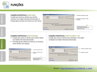 FUNÇÕES
MÓDULO1MÓDULO2MÓDULO3MÓDULO4
FUNÇÕES ESTATÍSTICAS | CONT.NUM
Função que conta as células que contém
números num dado intervalo selecionado. A
função ignora células em branco ou com letras.
FUNÇÕES ESTATÍSTICAS | CONT.VALORES
 Função que conta as células que contém dados
num dado intervalo selecionado.
 A função ignora células em branco, no entanto,
conta células com espaço.
FUNÇÕES ESTATÍSTICAS | CONT.SE (CONT + SE)
Função que conta as células que satisfaçam uma dada
condição num dado intervalo selecionado.
Acesse: http://excelpratico.com/domine_o_excel
 