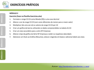 EXERCÍCIOS PRÁTICOS
MÓDULO1MÓDULO2MÓDULO3MÓDULO4
MÓDULO 2
Exercício (Fazer na Planilha Exercícios.xlsx)
1. Formatar a range C2:C4 como Moeda (R$) e uma casa decimal
2. Alterar a cor da range C2:C4 (com cores diferentes do menor para o maior valor)
3. Multiplicar (de uma vez só) os valores da range C2:C4 por 10
4. Criar um gráfico de barras utilizando os dados compreendidos na tabela A1:C4
5. Criar um eixo secundário para a série Nº Empresas
6. Alterar o tipo de gráfico da Série Nº Empresas e exibir os respetivos data labels
7. Adicionar um título ao Gráfico (Resumo), colocar a legenda em baixo e adicionar labels aos eixos
Acesse: http://excelpratico.com/domine_o_excel
 