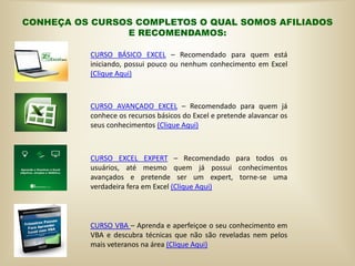 CONHEÇA OS CURSOS COMPLETOS O QUAL SOMOS AFILIADOS
E RECOMENDAMOS:
CURSO BÁSICO EXCEL – Recomendado para quem está
iniciando, possui pouco ou nenhum conhecimento em Excel
(Clique Aqui)
CURSO AVANÇADO EXCEL – Recomendado para quem já
conhece os recursos básicos do Excel e pretende alavancar os
seus conhecimentos (Clique Aqui)
CURSO EXCEL EXPERT – Recomendado para todos os
usuários, até mesmo quem já possui conhecimentos
avançados e pretende ser um expert, torne-se uma
verdadeira fera em Excel (Clique Aqui)
CURSO VBA – Aprenda e aperfeiçoe o seu conhecimento em
VBA e descubra técnicas que não são reveladas nem pelos
mais veteranos na área (Clique Aqui)
 