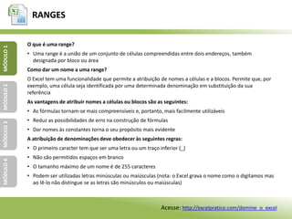 RANGES
MÓDULO1MÓDULO2MÓDULO3MÓDULO4
O que é uma range?
• Uma range é a união de um conjunto de células compreendidas entre dois endereços, também
designada por bloco ou área
Como dar um nome a uma range?
O Excel tem uma funcionalidade que permite a atribuição de nomes a células e a blocos. Permite que, por
exemplo, uma célula seja identificada por uma determinada denominação em substituição da sua
referência
As vantagens de atribuir nomes a células ou blocos são as seguintes:
• As fórmulas tornam-se mais compreensíveis e, portanto, mais facilmente utilizáveis
• Reduz as possibilidades de erro na construção de fórmulas
• Dar nomes às constantes torna o seu propósito mais evidente
A atribuição de denominações deve obedecer às seguintes regras:
• O primeiro caracter tem que ser uma letra ou um traço inferior (_)
• Não são permitidos espaços em branco
• O tamanho máximo de um nome é de 255 caracteres
• Podem ser utilizadas letras minúsculas ou maiúsculas (nota: o Excel grava o nome como o digitamos mas
ao lê-lo não distingue se as letras são minúsculos ou maiúsculas)
Acesse: http://excelpratico.com/domine_o_excel
 