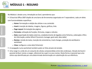 MÓDULO 1 - RESUMO
MÓDULO1MÓDULO2MÓDULO3MÓDULO4
No Módulo 1 desde curso, Introdução ao Excel, aprendemos que:
 O Excel do Office 2007 dispõe de uma barra de ferramentas organizada em 7 separadores, cada um deles
com funcionalidades específicas:
 Home: formatação e edição das células e seu conteúdo
 Insert: inserção de tabelas, imagens, figuras, gráficos, links
 Page Layout: formatação das páginas
 Formulas: utilização de funções, fórmulas, ranges e cálculos
 Data: exportação de dados externos, estabelecimento de ligações entre ficheiros, ordenação e filtro
de informação, análise What-If (scenario manager, goal seek, data table)
 Review: revisão de texto, inserção de comentários, track changes, proteção do workbook e
worksheet
 View: configurar a vista do(s) ficheiro(s)
 A navegação numa worksheet também pode ser feita através do teclado.
 Uma range é a união de um conjunto de células compreendidas entre dois endereços. Através do Excel é
possível atribuir nomes a ranges, referenciá-las e gerir os seus nomes. Desta forma, é possível que uma
célula seja identificada por uma determinada denominação em substituição da sua referência.
Acesse: http://excelpratico.com/domine_o_excel
 