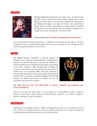 6. SERVICIO:
Sherwin Nuland (Norteamericano de origen judío, de ochenta años
de edad, es autor de libros de diversa índole, algunos de los cuales
podrían colectarse dentro de esa inmensa categoría de 'autoayuda', y
que además han llegado a ser éxitos de ventas. Hace algún tiempo
Nuland, quien es médico especialista en cirugía general y profesor
de bioética en la Universidad de Yale, fue invitado a presentarse en
el ágora de las muy renombradas conferencias TED.)
Sherwin Nuland dijo, "Ha sido un privilegio servir como doctor".
Ahora muchos niños me dicen que quieren ser millonarios. Y lo primero que les digo es, "Ok, pero
no pueden servirse a ustedes mismos,deben servirles a otros con algo de valor. Porque esa es la
manera en que las personas se vuelven ricas".
7. IDEAS!:
Bill Gates (Fundador, Presidente y Director General de
Microsoft, es un empresario estadounidense, cofundador de la
empresa de software Microsoft, productora de Windows, el
sistema operativo para computadoras personales más utilizado
en el mundo. Cuando en 1986, Microsoft salió a la Bolsa, las
acciones se cotizaron tan alto que Bill Gates se convirtió en el
hombre más rico de Estados Unidos. Bill Gates encabeza la
lista anual de las mayores fortunas personales realizada por la
revista Forbes, con bienes calculados alrededor de los $51,000
millones de dólares americanos, es también uno de los
filántropos más grandes del mundo.)
Bill Gates dijo, "yo tuve una idea: fundar la primera compañía de programas para
microcomputadoras".
Diría que fue una muy buena idea. Y no hay magia en la creatividad en cuanto a ideas se
refiere, es sólo hacer cosas bastantes simples.(Escuchar, Observar, Ser Curioso, Preguntar,
Resolver problemas, Hacer Conexiones).
8. PERSISTENCIA:
Joe Kraus (Es el fundador de Excite, JotSpot, y DigitalConsumer.org. En la actualidad, Kraus es
socio inversor en el Google Ventures. Kraus ha estado involucrado con la etapa de desarrollo
tecnológico de las empresas desde hace de más de doce años)
 