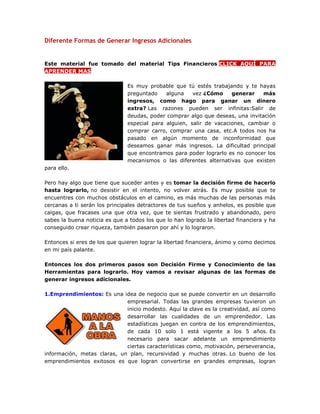 Diferente Formas de Generar Ingresos Adicionales
Este material fue tomado del material Tips Financieros CLICK AQUÍ PARA
APRENDER MAS
Es muy probable que tú estés trabajando y te hayas
preguntado alguna vez ¿Cómo generar más
ingresos, como hago para ganar un dinero
extra? Las razones pueden ser infinitas:Salir de
deudas, poder comprar algo que deseas, una invitación
especial para alguien, salir de vacaciones, cambiar o
comprar carro, comprar una casa, etc.A todos nos ha
pasado en algún momento de inconformidad que
deseamos ganar más ingresos. La dificultad principal
que encontramos para poder lograrlo es no conocer los
mecanismos o las diferentes alternativas que existen
para ello.
Pero hay algo que tiene que suceder antes y es tomar la decisión firme de hacerlo
hasta lograrlo, no desistir en el intento, no volver atrás. Es muy posible que te
encuentres con muchos obstáculos en el camino, es más muchas de las personas más
cercanas a ti serán los principales detractores de tus sueños y anhelos, es posible que
caigas, que fracases una que otra vez, que te sientas frustrado y abandonado, pero
sabes la buena noticia es que a todos los que lo han logrado la libertad financiera y ha
conseguido crear riqueza, también pasaron por ahí y lo lograron.
Entonces si eres de los que quieren lograr la libertad financiera, ánimo y como decimos
en mi país palante.
Entonces los dos primeros pasos son Decisión Firme y Conocimiento de las
Herramientas para lograrlo. Hoy vamos a revisar algunas de las formas de
generar ingresos adicionales.
1.Emprendimientos: Es una idea de negocio que se puede convertir en un desarrollo
empresarial. Todas las grandes empresas tuvieron un
inicio modesto. Aquí la clave es la creatividad, así como
desarrollar las cualidades de un emprendedor. Las
estadísticas juegan en contra de los emprendimientos,
de cada 10 solo 1 está vigente a los 5 años. Es
necesario para sacar adelante un emprendimiento
ciertas características como, motivación, perseverancia,
información, metas claras, un plan, recursividad y muchas otras. Lo bueno de los
emprendimientos exitosos es que logran convertirse en grandes empresas, logran
 
