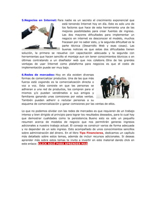 5.Negocios en Internet: Para nadie es un secreto el crecimiento exponencial que
está teniendo Internet hoy en día. Este es solo uno de
los factores que hace de esta herramienta una de las
mejores posibilidades para crear fuentes de ingreso.
Las dos mayores dificultades para implementar un
negocio en internet es desconocer el modelo, muchos
fracasan por no saber esto, y la segunda dificultad es la
parte técnica (Desarrollo Web y esas cosas). Las
buenas noticias es que estas dos dificultades tienen
solución, la primera se resuelve con capacitación adecuada y la segunda con
herramientas que hacen sencillo el montaje aun sin tener conocimientos técnicos o en
últimas contratando a un diseñador web que nos colabore. Otra de las grandes
ventajas de usar Internet como plataforma para negocios es que el costo de
implementación puede ser muy bajo.
6.Redes de mercadeo: Hoy en día existen diversas
formas de comercializar productos. Una de las que más
fuerza está cogiendo es la comercialización directa o
voz a voz. Esta consiste en que las personas se
adhieran a una red de productos, los compren para sí
mismos y/o puedan vendérselos a sus amigos y
familiares ganando unas comisiones por estas ventas.
También pueden adherir o reclutar personas a su
esquema de comercialización y ganar comisiones por las ventas de ellos.
Lo que no podemos olvidar con las redes de mercadeo es que requieren de un trabajo
intenso y bien dirigido al principio para lograr los resultados deseados, para lo cual hay
que demostrar cualidades como la persistencia. Bueno esto es solo un pequeño
resumen acerca de modelos de negocio que nos permitirán generas ingresos
adicionales a nuestro trabajo actual. El consejo es construir varios de forma adecuada
y no depender de un solo ingreso. Esto acompañado de unos conocimientos sencillos
sobre administración del dinero. En el libro Tips Financieros, dedicamos un capítulo
más detallado sobre estos temas, además de incluir recursos adicionales. Si deseas
aprender más sobre estos temas te invito a invertir en este material dando click en
este enlace: CLICK AQUÍ PARA APRENDER MAS
 
