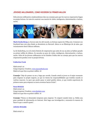 JÓVENES MILLONARIOS, COMO HICIERON SU PRIMER MILLON
Ocho jóvenes millonarios estadounidenses dan sus consejos para que los nuevos empresarios hagan
su propia fortuna. Se trata de construir una mezcla de visión, inteligencia, determinación e incluso,
suerte.
Mark Zuckerberg es el joven más rico del mundo, su fortuna supera los US$4.000. Comenzó con
Facebook hace seis años desde su dormitorio en Harvard. Ahora es un filántropo de 26 años, que
recientemente donó US$100 millones.
La de Zuckerberg, no es la única historia de empresarios que antes de sus 25 años ya habían ganado
su primer millón de dólares. Se necesita un poco de visión, inteligencia, determinación e incluso,
suerte. Ocho de los jóvenes millonarios en los Estados Unidos dan un consejo para que los nuevos
empresarios puedan crear su propia fortuna.
Catherine Cook
Edad actual: 20
Cargo/empresa: Creadora, www.myyearbook.com
Edad en la que hizo su primer millón: 18
Consejo: “Deje de pensar en eso y haga que suceda. Cuando usted es joven es el mejor momento
para empezar su propio negocio, ya que no tienen las responsabilidades que tendrán cuando se
vuelvan mayores. Lo peor que puede pasar si usted quiebre ahora, es que tendrá experiencia de
primera mano para empezar su nueva aventura hacia el éxito”.
Sean Belnick
Edad actual: 23
Cargo/empresa: Creadora, www.bizchair.com
Edad en la que hizo su primer millón: 16
Consejo: “Nunca es demasiado temprano para empezar. Yo empecé cuando tenía 14. Había una
gran cantidad de información en Internet. Solo haga una investigación y encuentre la manera de
hacer lo que a usted le gusta”.
Juliette Brindak
Edad actual: 21
 