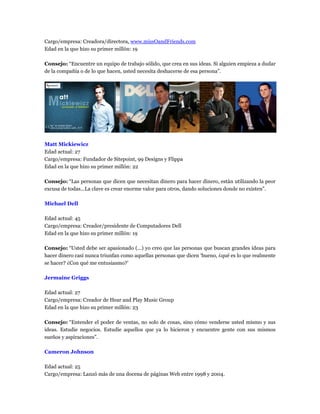 Cargo/empresa: Creadora/directora, www.missOandFriends.com
Edad en la que hizo su primer millón: 19
Consejo: “Encuentre un equipo de trabajo sólido, que crea en sus ideas. Si alguien empieza a dudar
de la compañía o de lo que hacen, usted necesita deshacerse de esa persona”.
Matt Mickiewicz
Edad actual: 27
Cargo/empresa: Fundador de Sitepoint, 99 Designs y Flippa
Edad en la que hizo su primer millón: 22
Consejo: “Las personas que dicen que necesitan dinero para hacer dinero, están utilizando la peor
excusa de todas...La clave es crear enorme valor para otros, dando soluciones donde no existen”.
Michael Dell
Edad actual: 45
Cargo/empresa: Creador/presidente de Computadores Dell
Edad en la que hizo su primer millón: 19
Consejo: “Usted debe ser apasionado (...) yo creo que las personas que buscan grandes ideas para
hacer dinero casi nunca triunfan como aquellas personas que dicen ‘bueno, ¿qué es lo que realmente
se hacer? ¿Con qué me entusiasmo?’
Jermaine Griggs
Edad actual: 27
Cargo/empresa: Creador de Hear and Play Music Group
Edad en la que hizo su primer millón: 23
Consejo: “Entender el poder de ventas, no solo de cosas, sino cómo venderse usted mismo y sus
ideas. Estudie negocios. Estudie aquellos que ya lo hicieron y encuentre gente con sus mismos
sueños y aspiraciones”.
Cameron Johnson
Edad actual: 25
Cargo/empresa: Lanzó más de una docena de páginas Web entre 1998 y 2004.
 