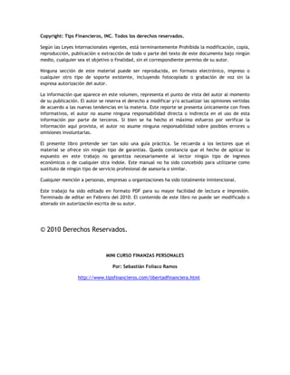 Copyright: Tips Financieros, INC. Todos los derechos reservados.
Según las Leyes Internacionales vigentes, está terminantemente Prohibida la modificación, copia,
reproducción, publicación o extracción de todo o parte del texto de este documento bajo ningún
medio, cualquier sea el objetivo o finalidad, sin el correspondiente permiso de su autor.
Ninguna sección de este material puede ser reproducida, en formato electrónico, impreso o
cualquier otro tipo de soporte existente, incluyendo fotocopiado o grabación de voz sin la
expresa autorización del autor.
La información que aparece en este volumen, representa el punto de vista del autor al momento
de su publicación. El autor se reserva el derecho a modificar y/o actualizar las opiniones vertidas
de acuerdo a las nuevas tendencias en la materia. Este reporte se presenta únicamente con fines
informativos, el autor no asume ninguna responsabilidad directa o indirecta en el uso de esta
información por parte de terceros. Si bien se ha hecho el máximo esfuerzo por verificar la
información aquí provista, el autor no asume ninguna responsabilidad sobre posibles errores u
omisiones involuntarias.
El presente libro pretende ser tan solo una guía práctica. Se recuerda a los lectores que el
material se ofrece sin ningún tipo de garantías. Queda constancia que el hecho de aplicar lo
expuesto en este trabajo no garantiza necesariamente al lector ningún tipo de ingresos
económicos o de cualquier otra índole. Este manual no ha sido concebido para utilizarse como
sustituto de ningún tipo de servicio profesional de asesoría o similar.
Cualquier mención a personas, empresas u organizaciones ha sido totalmente inintencional.
Este trabajo ha sido editado en formato PDF para su mayor facilidad de lectura e impresión.
Terminado de editar en Febrero del 2010. El contenido de este libro no puede ser modificado o
alterado sin autorización escrita de su autor.
© 2010 Derechos Reservados.
MINI CURSO FINANZAS PERSONALES
Por: Sebastián Foliaco Ramos
http://www.tipsfinancieros.com/libertadfinanciera.html
 