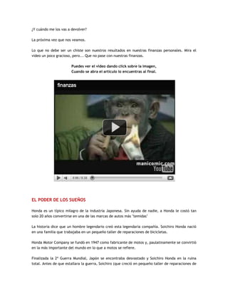 ¿Y cuándo me los vas a devolver?
La próxima vez que nos veamos.
Lo que no debe ser un chiste son nuestros resultados en nuestras finanzas personales. Mira el
video un poco gracioso, pero... Que no pase con nuestras finanzas.
Puedes ver el video dando click sobre la imagen,
Cuando se abra el artículo lo encuentras al final.
EL PODER DE LOS SUEÑOS
Honda es un típico milagro de la industria Japonesa. Sin ayuda de nadie, a Honda le costó tan
solo 20 años convertirse en una de las marcas de autos más "temidas"
La historia dice que un hombre legendario creó esta legendaria compañía. Soichiro Honda nació
en una familia que trabajaba en un pequeño taller de reparaciones de bicicletas.
Honda Motor Company se fundó en 1947 como fabricante de motos y, paulatinamente se convirtió
en la más importante del mundo en lo que a motos se refiere.
Finalizada la 2ª Guerra Mundial, Japón se encontraba desvastado y Soichiro Honda en la ruina
total. Antes de que estallara la guerra, Soichiro (que creció en pequeño taller de reparaciones de
 