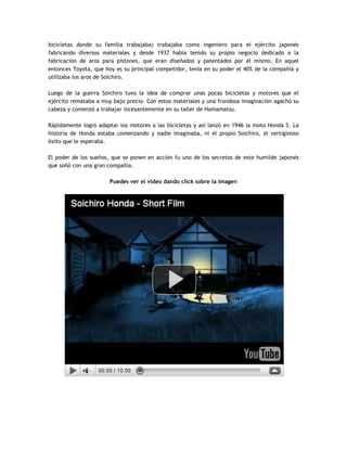 bicicletas donde su familia trabajaba) trabajaba como ingeniero para el ejército japonés
fabricando diversos materiales y desde 1937 había tenido su propio negocio dedicado a la
fabricación de aros para pistones, que eran diseñados y patentados por él mismo. En aquel
entonces Toyota, que hoy es su principal competidor, tenía en su poder el 40% de la compañía y
utilizaba los aros de Soichiro.
Luego de la guerra Soichiro tuvo la idea de comprar unas pocas bicicletas y motores que el
ejército remataba a muy bajo precio. Con estos materiales y una frondosa imaginación agachó su
cabeza y comenzó a trabajar incesantemente en su taller de Hamamatsu.
Rápidamente logró adaptar los motores a las bicicletas y así lanzó en 1946 la moto Honda S. La
historia de Honda estaba comenzando y nadie imaginaba, ni el propio Soichiro, el vertiginoso
éxito que le esperaba.
El poder de los sueños, que se ponen en acción fu uno de los secretos de este humilde japonés
que soñó con una gran compañía.
Puedes ver el video dando click sobre la imagen
 