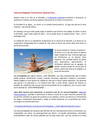 Auto-privilegiados Financieros! Quienes Son...
Nuestra meta en la vida es la felicidad, y la educación financiera contribuye a alcanzarla, al
ayudarnos a manejar uno de los aspectos relevantes de la misma: el económico...
La felicidad no se palpa…, se siente; es un estado mental positivo… Es algo más allá de lo mero
material… más allá del dinero…
Sin embargo creo que nadie puede negar la sabiduría que encierra este adagio: El dinero no hace
la felicidad… ¡pero cómo ayuda! Es decir… ¡no se puede tener un estado mental ¨feliz¨, con el
estómago vacío!
La calidad de vida es un ingrediente fundamental en la receta de la felicidad, y el dinero es un
componente indispensable de la calidad de vida. Pero el efecto del dinero sobre ésta tiene un
punto de saturación.
Un punto llamado el “optimo económico”.
Un punto en el cual más dinero no genera
mejor calidad de vida. Funciona igual que
los fertilizantes en las plantas: éstas
requieren una cantidad óptima de abono
para desarrollarse vigorosamente; el
fertilizante adicional que se agregue, se
pierde; inclusive puede ser nocivo para la
planta, puesto que ésta ya ha llegado a su
punto de saturación.
Los privilegiados que logren obtener, ¡CON HOLGURA!, las cosas fundamentales que el dinero
puede comprar: alimentación, vestido, vivienda, educación, seguridad, transporte y recreación,
habrán llegado al nivel óptimo de calidad de vida que el dinero puede aportarles. Son personas
que gracias a su educación y a su esfuerzo han sido -o están siendo- capaces de forjarse un
estándar de calidad de vida muy por encima del promedio de sus congéneres, por lo cual el autor
los ha llamado los ¨AUTO-PRIVILEGIADOS¨.
¿Qué debe hacerse para pertenecer al exclusivo club de los auto-privilegiados? -¡Educarse
financieramente!: aprender a administrar el dinero a través de un plan financiero personal que
les permita controlar sus gastos de acuerdo con sus ingresos, invertir sus ahorros en instrumentos
de riesgo y rendimiento balanceados y elegir el sistema pensional y/o el portafolio que mejor
convenga a su situación particular.
* Te Gustaría Pertenecer al Grupo de los Privilegiados... CLICK AQUI Para Descubrir Como *
Los auto-privilegiados son personas que disfrutan de una vida placentera junto a sus familias; con
tranquilidad, con calma, sin preocupaciones por dinero… sin deudas apremiantes… durmiendo
profundamente todas las noches sabiendo que los hijos están bien, que hay comida en la mesa
 