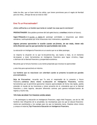 todos los días, que un buen techo los cobija, que tienen previsiones para el regalo de Navidad
para los niños… ¡Porque de eso se trata la vida!
Eres Tú un Procrastinador?
¿Cómo calificarías a un hombre que tarda en cumplir las cosas que le convienen?
PROCRASTINADOR: Esta palabra proviene del latín pro (hacia) y crastinus (relativo al futuro);
Según Wikipedia es la acción o hábito de postergar actividades o situaciones que deben
atenderse, sustituyéndolas por otras situaciones más irrelevantes y agradables.
Algunas personas aprovechan la ocasión cuando son jóvenes, de ese modo, tienen más
éxito financiero que los que aprovechan las oportunidades más tarde.
La educación en Inteligencia Financiera es un asunto que no se debe postergar,
no importa la situación en la que te encuentres hoy, sea buena o mala, es el momento
de empezar a tener herramientas en inteligencia financiera para lograr el éxito y llegar
a disfrutar de la libertad financiera y prosperidad económica.
Recuerda que la fortuna favorece a una mente preparada que reconoce la oportunidad
y esta lista para aprovecharla al máximo.
Los hombres que no reaccionan con celeridad cuando se presenta la ocasión son grandes
procrastinadores.
Deja de Procrastinar, recuerda que Tu eres el responsable de tu presente y futuro
financiero, comienza ahora mismo tu educación en Inteligencia Financiera, tendrás
herramientas que te permitirán aprovechar mejores oportunidades de forma más rápida, podrás
entender el mundo de las inversiones y tomar provecho de el, entenderás que es la libertad
financiera y cómo lograrla, descubre diferentes caminos para generar múltiples fuentes de
ingreso y mucho más.
TIPS PARA MEJORAR TUS FINANZAS AHORA MISMO:
1. No postergues tu educación en Inteligencia Financiera, según Niall Ferguson, uno de los 100
hombres más influyentes de la actualidad, las recompensas para los que se educan financiera-
mente son exorbitantes y los castigos para los que no bastantes duros. Empieza ahora mismo
y compra el material Tips Financieros Educación en Inteligencia Financiera.
 