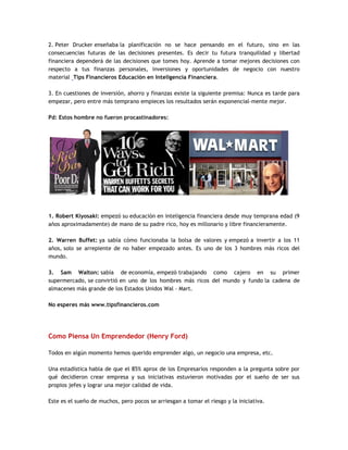 2. Peter Drucker enseñaba la planificación no se hace pensando en el futuro, sino en las
consecuencias futuras de las decisiones presentes. Es decir tu futura tranquilidad y libertad
financiera dependerá de las decisiones que tomes hoy. Aprende a tomar mejores decisiones con
respecto a tus finanzas personales, inversiones y oportunidades de negocio con nuestro
material Tips Financieros Educación en Inteligencia Financiera.
3. En cuestiones de inversión, ahorro y finanzas existe la siguiente premisa: Nunca es tarde para
empezar, pero entre más temprano empieces los resultados serán exponencial-mente mejor.
Pd: Estos hombre no fueron procastinadores:
1. Robert Kiyosaki: empezó su educación en inteligencia financiera desde muy temprana edad (9
años aproximadamente) de mano de su padre rico, hoy es millonario y libre financieramente.
2. Warren Buffet: ya sabía cómo funcionaba la bolsa de valores y empezó a invertir a los 11
años, solo se arrepiente de no haber empezado antes. Es uno de los 3 hombres más ricos del
mundo.
3. Sam Walton: sabía de economía, empezó trabajando como cajero en su primer
supermercado, se convirtió en uno de los hombres más ricos del mundo y fundo la cadena de
almacenes más grande de los Estados Unidos Wal - Mart.
No esperes más www.tipsfinancieros.com
Como Piensa Un Emprendedor (Henry Ford)
Todos en algún momento hemos querido emprender algo, un negocio una empresa, etc.
Una estadística habla de que el 85% aprox de los Empresarios responden a la pregunta sobre por
qué decidieron crear empresa y sus iniciativas estuvieron motivadas por el sueño de ser sus
propios jefes y lograr una mejor calidad de vida.
Este es el sueño de muchos, pero pocos se arriesgan a tomar el riesgo y la iniciativa.
 