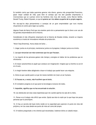 Es también cierto que todos queremos generar más dinero, genera más prosperidad financiera,
gozar mejor calidad de vida; pues bien el consejo que nos dan grandes empresarios e
inversionistas que se cuentan entre los hombres más ricos del mundo, como Warren Buffet,
Donald Trump, Robert Kiyosaki, es que si quieres ser rico debes ocuparte de tu propio negocio.
Por eso aquí te dejo pensamientos o consejos de un gran emprendedor que tuvo muchas
situaciones en contra pero logro sus sueños.
Algunas frases de Henry Ford que nos enseñan parte de su pensamiento que lo llevo a ser uno de
los grandes emprendedores de la historia.
Considerado el más influyente empresario de la historia de Estados Unidos, levantó un imperio
económico a través de innovadores métodos de producción.
"Never Stop Dreaming", Nunca dejes de Soñar...
1. Llegar juntos es el principio; mantenerse juntos es el progreso; trabajar juntos es el éxito.
2. Los que renuncian son más numerosos que los que fracasan.
3. La mayoría de las personas gastan más tiempo y energías en hablar de los problemas que en
afrontarlos.
4. El mejor automovilista es aquél que conduce con imaginación: imagina que su familia va con él
en el auto.
5. A ningún hombre debe obligársele a hacer el trabajo que puede hacer una máquina.
6. Cómo es que cuando quiero un par de manos también me traen un ser humano.
7. El fracaso es, a veces, más fructífero que el éxito.
8. El verdadero progreso es el que pone la tecnología al alcance de todos.
9. Imposible, significa que no has encontrado la solución.
10. Los obstáculos son esas cosas espantosas que ves cuando apartas los ojos de tu meta.
11. Pensar es el trabajo más difícil que existe. Quizá sea ésta la razón por la que haya tan pocas
personas que lo practiquen.
12. Si hay un secreto del buen éxito reside en la capacidad para apreciar el punto de vista del
prójimo y ver las cosas desde ese punto de vista así como del propio.
13. Si hubiera preguntado a mis clientes qué necesitaban, hubieran dicho un caballo mejor.
 
