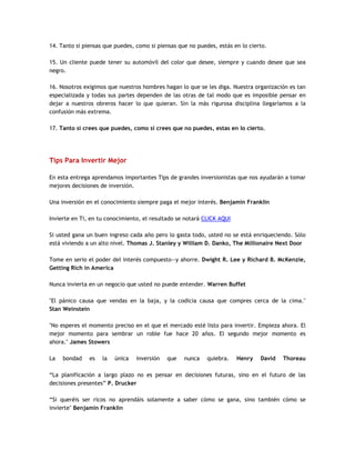 14. Tanto si piensas que puedes, como si piensas que no puedes, estás en lo cierto.
15. Un cliente puede tener su automóvil del color que desee, siempre y cuando desee que sea
negro.
16. Nosotros exigimos que nuestros hombres hagan lo que se les diga. Nuestra organización es tan
especializada y todas sus partes dependen de las otras de tal modo que es imposible pensar en
dejar a nuestros obreros hacer lo que quieran. Sin la más rigurosa disciplina llegaríamos a la
confusión más extrema.
17. Tanto si crees que puedes, como si crees que no puedes, estas en lo cierto.
Tips Para Invertir Mejor
En esta entrega aprendamos importantes Tips de grandes inversionistas que nos ayudarán a tomar
mejores decisiones de inversión.
Una inversión en el conocimiento siempre paga el mejor interés. Benjamin Franklin
Invierte en Ti, en tu conocimiento, el resultado se notará CLICK AQUI
Si usted gana un buen ingreso cada año pero lo gasta todo, usted no se está enriqueciendo. Sólo
está viviendo a un alto nivel. Thomas J. Stanley y William D. Danko, The Millionaire Next Door
Tome en serio el poder del interés compuesto—y ahorre. Dwight R. Lee y Richard B. McKenzie,
Getting Rich in America
Nunca invierta en un negocio que usted no puede entender. Warren Buffet
"El pánico causa que vendas en la baja, y la codicia causa que compres cerca de la cima."
Stan Weinstein
"No esperes el momento preciso en el que el mercado esté listo para invertir. Empieza ahora. El
mejor momento para sembrar un roble fue hace 20 años. El segundo mejor momento es
ahora." James Stowers
La bondad es la única inversión que nunca quiebra. Henry David Thoreau
“La planificación a largo plazo no es pensar en decisiones futuras, sino en el futuro de las
decisiones presentes” P. Drucker
“Si queréis ser ricos no aprendáis solamente a saber cómo se gana, sino también cómo se
invierte" Benjamin Franklin
 