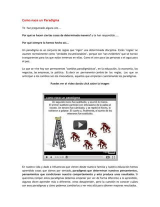 Como nace un Paradigma
Te haz preguntado alguna vez...
Por qué se hacen ciertas cosas de determinada manera? y te han respondido....
Por qué siempre lo hemos hecho así...
Un paradigma es un conjunto de reglas que "rigen" una determinada disciplina. Están "reglas" se
asumen normalmente como "verdades incuestionables", porque son "tan evidentes" que se tornan
transparentes para los que están inmersos en ellas. Como el aire para las personas o el agua para
el pez.
Lo que se vive hoy son permanentes "cambios paradigmáticos", en la educación, la economía, los
negocios, las empresas, la política. Es decir un permanente cambio de las reglas. Los que se
anticipan a los cambios son los innovadores, aquellos que empiezan cuestionando los paradigmas.
Puedes ver el video dando click sobre la imagen
En nuestra vida y dado a influencias que vienen desde nuestra familia y nuestra educación hemos
aprendido cosas que damos por sentado, paradigmas que determinan nuestros pensamientos,
pensamientos que condicionan nuestro comportamiento y esto produce unos resultados. Si
queremos romper estos paradigmas debemos empezar por ver de forma diferente a lo aprendido,
algunos dicen aprender más o diferente, otros desaprender, pero la cuestión es conocer cuáles
son esos paradigmas y cómo podemos cambiarlos y ver más allá para obtener mayores resultados.
 