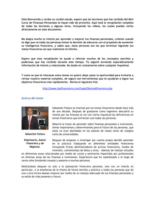 Hola Bienvenido y recibe un cordial saludo, espero que las lecciones que has recibido del Mini
Curso de Finanzas Personales te hayan sido de provecho. Aquí está la recopilación completa
de todas las lecciones y algunas otras, incluyendo los videos, los cuales puedes verlos
directamente en este documento.
Me alegra mucho tu interés por aprender y mejorar tus finanzas personales, créeme cuando
te digo que no todas las personas toman la decisión de educarse con el propósito de aumentar
su inteligencia financiera, y sabes que, estas personas son las que terminan logrando sus
metas financieras así que realmente te felicito.
Espero que esta recopilación te ayude a reforzar muchos de los conceptos sencillos y
poderosos que has recibido durante este tiempo. Te seguiré enviando esporádicamente
información de interés y relacionada. No dudes en contactarme sobre cualquier inquietud.
Y como se que te interesan estos temas no quiero dejar pasar la oportunidad para invitarte a
revisar nuestro material completo, de seguro son herramientas que te ayudarán a lograr tus
objetivos financieros más rápidamente. Revisa el siguiente link:
http://www.tipsfinancieros.com/Legal/libertadfinanciera.php
Acerca del Autor
Sebastián Foliaco se interesó por los temas financieros desde hace más
de una decada. Despues de graduarse como Ingeniero descubrió su
interés por las finanzas al ver con cierta inquietud las deficiencias en
temas financieros que enfrentan casi todas las personas.
Observó al tratar de aprender sobre finanzas personales e inversiones,
temas importantes y determinantes para el futuro de las personas, que
estos no eran abordados en los salones de clases tanto de colegios
como de universidades.
Despues de empezar a investigar por cuenta propia decidió aprender
en la práctica trabajando en diferentes entidades financieras
incluyendo firmas administradoras de activos financieros, fondos de
inversión, comisionistas de bolsa y otras. Ademas de realizar estudios
en diferentes areas relacionadas por medio de cursos y seminarios impartidos por profesionales
en diversas areas de las finanzas e inversiones. Experiencia que ha capitalizado a lo largo de
varios años brindando consejo y asesoria a muchas personas.
Dedicándose despues no solo a la planeación financiera personal, sino con un interés en
particular, a la enseñanza de la misma de forma sencilla y práctica a todas las personas que de
una u otra forma desean mejorar por medio de un manejo adecuado de sus finanzas personales y
su estilo de vida presente y futuro.
Sebastian Foliaco
Empresario, Asesor
Financiero y de
Negocios.
 
