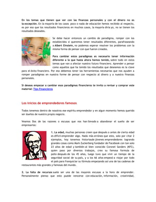 En los temas que tienen que ver con las finanzas personales y con el dinero no es
la excepción. En la mayoría de los casos poco o nada de educación hemos recibido al respecto,
es por eso que los resultados financieros en muchos casos, la mayoría diría yo, no se tienen los
resultados deseados.
Se debe hacer entonces un cambio de paradigma, romper con los
establecidos si queremos tener resultados diferentes, parafraseando
a Albert Einstein, no podemos esperar resolver los problemas con la
misma forma de pensar con que fueron creados.
Para cambiar estos paradigmas es necesario tener información
diferente a la que hasta ahora hemos tenido, sobre todo en estos
temas que van a afectar nuestro futuro financiero. Aprender a pensar
como aquellos que ha tenido los resultados que deseamos es la clave
para el éxito financiero. Por eso debemos tener las herramientas necesarias que nos ayuden a
romper paradigmas en nuestra forme de pensar con respecto al dinero y a nuestra finanzas
personales.
Si deseas empezar a cambiar esos paradigmas financieros te invito a revisar y comprar este
material: Tips Financieros
Los inicios de emprendedores famosos
Todos tenemos dentro de nosotros ese espíritu emprendedor y en algun momento hemos querido
ser dueños de nuestro propio negocio.
Veamos Dos de las razones o escusas que nos han llevado a abandonar el sueño de ser
empresarios:
1. La edad, muchas personas creen que después o antes de cierta edad
es difícil emprender algo. Nada más erróneo que esto, solo por citar 2
ejemplos, hoy tenemos historiasde jóvenes emprendedores logrando
grandes cosas como Mark Zuckerberg fundador de Facebook con tan solo
23 años de edad y también al bien conocido Coronel Sanders (KFC),
quien paso por diversos trabajos, creo su famosa formula de
pollo después de los 45 años, luego tuvo que vivir un tiempo de la
seguridad social de su país, y a los 66 años empezó a viajar por todo
el país para franquiciar su fórmula empezando así una de las cadenas de
restaurantes más grandes y famosas del mundo.
2. La falta de recursos suele ser una de las mayores excusas a la hora de emprender.
Personalmente pienso que esto puede vencerse con educación, información, creatividad,
 