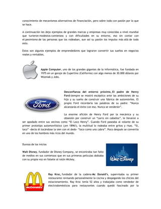conocimiento de mecanismos alternativos de financiación, pero sobre todo con pasión por lo que
se hace.
A continuación les dejo ejemplos de grandes marcas y empresas muy conocidas a nivel mundial
que tuvieron modestos comienzos y con dificultades en su entorno, eso sin contar con
el pesimismo de las personas que los rodeaban, aun así su pasión los impulso más allá de todo
esto.
Estos son algunos ejemplos de emprendedores que lograron convertir sus sueños en negocios
reales y rentables.
Apple Computer, uno de los grandes gigantes de la informática, fue fundada en
1975 en un garaje de Cupertino (California) con algo menos de 30.000 dólares por
Wozniak y Jobs.
Desconfianza del entorno próximo, El padre de Henry
Ford siempre se mostró escéptico ante las ambiciones de su
hijo y su sueño de construir una fábrica de automóviles. El
propio Ford recordaría las palabras de su padre: “Nunca
alcanzarás el éxito con eso. Nunca se venderán”.
La enorme afición de Henry Ford por la mecánica y su
obsesión por construir un “carro sin caballos”, le llevaron a
ser apodado entre sus vecinos como “El Loco Henry”. Cuando Ford paseaba al volante de su
primer prototipo automovilístico (¡en 1896!), la multitud lo rodeaba entre gritos y risas. “Sí,
loco” -decía él tocándose la sien con el dedo- “loco como una cabra”. Poco después se convertía
en uno de los hombres más ricos del mundo.
Dureza de los inicios
Walt Disney, fundador de Disney Company, se encontraba tan falto
de medios en sus comienzos que en sus primeras películas doblaba
con su propia voz en falsete al ratón Mickey.
Ray Kroc, fundador de la cadena Mc Donald’s, supervisaba su primer
restaurante revisando personalmente la cocina y despegando los chicles del
estacionamiento. Ray Kroc tenía 52 años y trabajaba como vendedor de
electrodomésticos para restaurantes cuando quedó fascinado por la
 