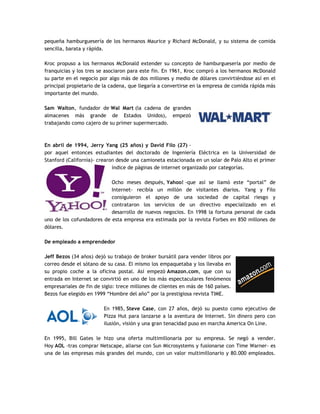pequeña hamburguesería de los hermanos Maurice y Richard McDonald, y su sistema de comida
sencilla, barata y rápida.
Kroc propuso a los hermanos McDonald extender su concepto de hamburguesería por medio de
franquicias y los tres se asociaron para este fin. En 1961, Kroc compró a los hermanos McDonald
su parte en el negocio por algo más de dos millones y medio de dólares convirtiéndose así en el
principal propietario de la cadena, que llegaría a convertirse en la empresa de comida rápida más
importante del mundo.
Sam Walton, fundador de Wal Mart (la cadena de grandes
almacenes más grande de Estados Unidos), empezó
trabajando como cajero de su primer supermercado.
En abril de 1994, Jerry Yang (25 años) y David Filo (27) -
por aquel entonces estudiantes del doctorado de Ingeniería Eléctrica en la Universidad de
Stanford (California)- crearon desde una camioneta estacionada en un solar de Palo Alto el primer
índice de páginas de internet organizado por categorías.
Ocho meses después, Yahoo! -que así se llamó este “portal” de
Internet- recibía un millón de visitantes diarios. Yang y Filo
consiguieron el apoyo de una sociedad de capital riesgo y
contrataron los servicios de un directivo especializado en el
desarrollo de nuevos negocios. En 1998 la fortuna personal de cada
uno de los cofundadores de esta empresa era estimada por la revista Forbes en 850 millones de
dólares.
De empleado a emprendedor
Jeff Bezos (34 años) dejó su trabajo de broker bursátil para vender libros por
correo desde el sótano de su casa. El mismo los empaquetaba y los llevaba en
su propio coche a la oficina postal. Así empezó Amazon.com, que con su
entrada en Internet se convirtió en uno de los más espectaculares fenómenos
empresariales de fin de siglo: trece millones de clientes en más de 160 países.
Bezos fue elegido en 1999 “Hombre del año” por la prestigiosa revista TIME.
En 1985, Steve Case, con 27 años, dejó su puesto como ejecutivo de
Pizza Hut para lanzarse a la aventura de Internet. Sin dinero pero con
ilusión, visión y una gran tenacidad puso en marcha America On Line.
En 1995, Bill Gates le hizo una oferta multimillonaria por su empresa. Se negó a vender.
Hoy AOL -tras comprar Netscape, aliarse con Sun Microsystems y fusionarse con Time Warner- es
una de las empresas más grandes del mundo, con un valor multimillonario y 80.000 empleados.
 