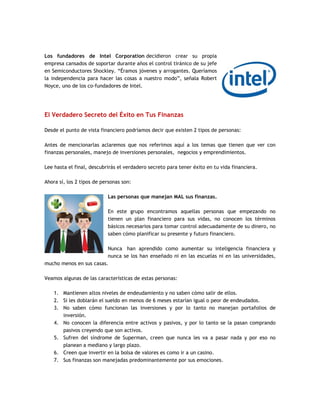 Los fundadores de Intel Corporation decidieron crear su propia
empresa cansados de soportar durante años el control tiránico de su jefe
en Semiconductores Shockley. “Éramos jóvenes y arrogantes. Queríamos
la independencia para hacer las cosas a nuestro modo”, señala Robert
Noyce, uno de los co-fundadores de Intel.
El Verdadero Secreto del Éxito en Tus Finanzas
Desde el punto de vista financiero podríamos decir que existen 2 tipos de personas:
Antes de mencionarlas aclaremos que nos referimos aquí a los temas que tienen que ver con
finanzas personales, manejo de inversiones personales, negocios y emprendimientos.
Lee hasta el final, descubrirás el verdadero secreto para tener éxito en tu vida financiera.
Ahora sí, los 2 tipos de personas son:
Las personas que manejan MAL sus finanzas.
En este grupo encontramos aquellas personas que empezando no
tienen un plan financiero para sus vidas, no conocen los términos
básicos necesarios para tomar control adecuadamente de su dinero, no
saben cómo planificar su presente y futuro financiero.
Nunca han aprendido como aumentar su inteligencia financiera y
nunca se los han enseñado ni en las escuelas ni en las universidades,
mucho menos en sus casas.
Veamos algunas de las características de estas personas:
1. Mantienen altos niveles de endeudamiento y no saben cómo salir de ellos.
2. Si les doblarán el sueldo en menos de 6 meses estarían igual o peor de endeudados.
3. No saben cómo funcionan las inversiones y por lo tanto no manejan portafolios de
inversión.
4. No conocen la diferencia entre activos y pasivos, y por lo tanto se la pasan comprando
pasivos creyendo que son activos.
5. Sufren del síndrome de Superman, creen que nunca les va a pasar nada y por eso no
planean a mediano y largo plazo.
6. Creen que invertir en la bolsa de valores es como ir a un casino.
7. Sus finanzas son manejadas predominantemente por sus emociones.
 