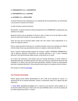 Los PENSAMIENTOS llevan a SENTIMIENTOS
Los SENTIMIENTOS llevan a ACCIONES
Las ACCIONES llevan a RESULTADOS
Tu patrón financiero está compuesto por una combinación de tus pensamientos, tus sentimientos
y tus acciones en relación con el dinero.
¿Y cómo se formó tu patrón del dinero?
Muy Sencillo: tu patrón financiero consta principalmente de la INFORMACION o programación que
recibiste en el pasado.
Reconoces frases como las siguientes: El dinero es malo, el dinero es la raíz de todos los males,
mejor ser pobre pero honrado, los ricos son gente mala, etc…
Crees que este tipo de mensajes desde cuando eras niño crearon cierta programación en tu
mente con respecto al dinero.
Pues te cuento que tiene mucho que ver. Si quieres entender un poco tus resultados con respecto
al dinero debes revisar que pensamientos tienen con respecto a estos temas del dinero.
Ahora si quieres cambiarlos debes empezar por introducir NUEVA Y DIFERENTE INFORMACION la
cual te generara diferentes sentimientos con acciones diferentes y por lo tanto resultados
diferentes. Pero definitivamente debes renovar la información en tu mente.
En el Libro Tips Financieros, Guía Práctica para las Finanzas Personales, el primer módulo es
Mentalidad Adecuada, allí podrás aprender más sobre que creencias y patrones de dinero han sido
instalados en tu mente y por qué razón están equivocados. Empieza a renovar tus pensamientos
para tener resultados diferentes. Toma la decisión ahora mismo y no te pelees más con el dinero.
Para comprar el material CLICK AQUÍ.
Tus Finanzas Personales
Existen algunos puntos débiles generalizados en casi el 90% de las personas en cuanto a la
administración de sus finanzas personales, veamos a continuación cuales son y algunos tips para
mejorarlos.
1. Punto Débil, Conciencia de Gasto: Casi la mayoría de las personas tienen grabado en su
inconsciente desde niños que el dinero solo sirve para GASTARLO. Esta es una de las razones por
las cuales la gente poco ahorra o invierte.
 