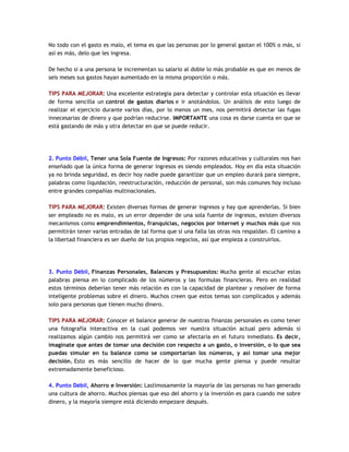 No todo con el gasto es malo, el tema es que las personas por lo general gastan el 100% o más, si
así es más, delo que les ingresa.
De hecho si a una persona le incrementan su salario al doble lo más probable es que en menos de
seis meses sus gastos hayan aumentado en la misma proporción o más.
TIPS PARA MEJORAR: Una excelente estrategia para detectar y controlar esta situación es llevar
de forma sencilla un control de gastos diarios e ir anotándolos. Un análisis de esto luego de
realizar el ejercicio durante varios días, por lo menos un mes, nos permitirá detectar las fugas
innecesarias de dinero y que podrían reducirse. IMPORTANTE una cosa es darse cuenta en que se
está gastando de más y otra detectar en que se puede reducir.
2. Punto Débil, Tener una Sola Fuente de Ingresos: Por razones educativas y culturales nos han
enseñado que la única forma de generar ingresos es siendo empleados. Hoy en día esta situación
ya no brinda seguridad, es decir hoy nadie puede garantizar que un empleo durará para siempre,
palabras como liquidación, reestructuración, reducción de personal, son más comunes hoy incluso
entre grandes compañías multinacionales.
TIPS PARA MEJORAR: Existen diversas formas de generar ingresos y hay que aprenderlas. Si bien
ser empleado no es malo, es un error depender de una sola fuente de ingresos, existen diversos
mecanismos como emprendimientos, franquicias, negocios por internet y muchos más que nos
permitirán tener varias entradas de tal forma que si una falla las otras nos respaldan. El camino a
la libertad financiera es ser dueño de tus propios negocios, así que empieza a construirlos.
3. Punto Débil, Finanzas Personales, Balances y Presupuestos: Mucha gente al escuchar estas
palabras piensa en lo complicado de los números y las formulas financieras. Pero en realidad
estos términos deberían tener más relación es con la capacidad de plantear y resolver de forma
inteligente problemas sobre el dinero. Muchos creen que estos temas son complicados y además
solo para personas que tienen mucho dinero.
TIPS PARA MEJORAR: Conocer el balance generar de nuestras finanzas personales es como tener
una fotografía interactiva en la cual podemos ver nuestra situación actual pero además si
realizamos algún cambio nos permitirá ver como se afectaría en el futuro inmediato. Es decir,
imagínate que antes de tomar una decisión con respecto a un gasto, o inversión, o lo que sea
puedas simular en tu balance como se comportarían los números, y así tomar una mejor
decisión. Esto es más sencillo de hacer de lo que mucha gente piensa y puede resultar
extremadamente beneficioso.
4. Punto Débil, Ahorro e Inversión: Lastimosamente la mayoría de las personas no han generado
una cultura de ahorro. Muchos piensas que eso del ahorro y la inversión es para cuando me sobre
dinero, y la mayoría siempre está diciendo empezare después.
 