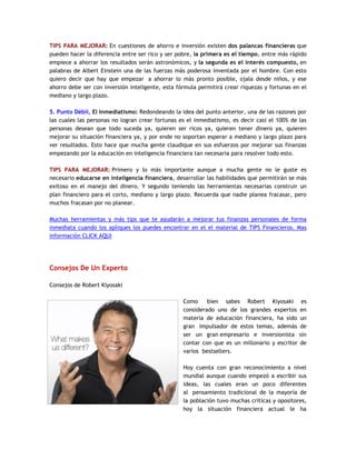 TIPS PARA MEJORAR: En cuestiones de ahorro e inversión existen dos palancas financieras que
pueden hacer la diferencia entre ser rico y ser pobre, la primera es el tiempo, entre más rápido
empiece a ahorrar los resultados serán astronómicos, y la segunda es el interés compuesto, en
palabras de Albert Einstein una de las fuerzas más poderosa inventada por el hombre. Con esto
quiero decir que hay que empezar a ahorrar lo más pronto posible, ojala desde niños, y ese
ahorro debe ser con inversión inteligente, esta fórmula permitirá crear riquezas y fortunas en el
mediano y largo plazo.
5. Punto Débil, El Inmediatismo: Redondeando la idea del punto anterior, una de las razones por
las cuales las personas no logran crear fortunas es el inmediatismo, es decir casi el 100% de las
personas desean que todo suceda ya, quieren ser ricos ya, quieren tener dinero ya, quieren
mejorar su situación financiera ya, y por ende no soportan esperar a mediano y largo plazo para
ver resultados. Esto hace que mucha gente claudique en sus esfuerzos por mejorar sus finanzas
empezando por la educación en inteligencia financiera tan necesaria para resolver todo esto.
TIPS PARA MEJORAR: Primero y lo más importante aunque a mucha gente no le guste es
necesario educarse en inteligencia financiera, desarrollar las habilidades que permitirán se más
exitoso en el manejo del dinero. Y segundo teniendo las herramientas necesarias construir un
plan financiero para el corto, mediano y largo plazo. Recuerda que nadie planea fracasar, pero
muchos fracasan por no planear.
Muchas herramientas y más tips que te ayudarán a mejorar tus finanzas personales de forma
inmediata cuando los apliques los puedes encontrar en el el material de TIPS Financieros. Mas
información CLICK AQUI
Consejos De Un Experto
Consejos de Robert Kiyosaki
Como bien sabes Robert Kiyosaki es
considerado uno de los grandes expertos en
materia de educación financiera, ha sido un
gran impulsador de estos temas, además de
ser un gran empresario e inversionista sin
contar con que es un millonario y escritor de
varios bestsellers.
Hoy cuenta con gran reconocimiento a nivel
mundial aunque cuando empezó a escribir sus
ideas, las cuales eran un poco diferentes
al pensamiento tradicional de la mayoría de
la población tuvo muchas críticas y opositores,
hoy la situación financiera actual le ha
 