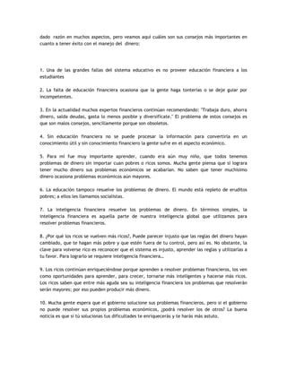 dado razón en muchos aspectos, pero veamos aquí cuáles son sus consejos más importantes en
cuanto a tener éxito con el manejo del dinero:
1. Una de las grandes fallas del sistema educativo es no proveer educación financiera a los
estudiantes
2. La falta de educación financiera ocasiona que la gente haga tonterías o se deje guiar por
incompetentes.
3. En la actualidad muchos expertos financieros continúan recomendando: "Trabaja duro, ahorra
dinero, salda deudas, gasta lo menos posible y diversifícate." El problema de estos consejos es
que son malos consejos, sencillamente porque son obsoletos.
4. Sin educación financiera no se puede procesar la información para convertirla en un
conocimiento útil y sin conocimiento financiero la gente sufre en el aspecto económico.
5. Para mí fue muy importante aprender, cuando era aún muy niño, que todos tenemos
problemas de dinero sin importar cuan pobres o ricos somos. Mucha gente piensa que si lograra
tener mucho dinero sus problemas económicos se acabarían. No saben que tener muchísimo
dinero ocasiona problemas económicos aún mayores.
6. La educación tampoco resuelve los problemas de dinero. El mundo está repleto de eruditos
pobres; a ellos les llamamos socialistas.
7. La inteligencia financiera resuelve los problemas de dinero. En términos simples, la
inteligencia financiera es aquella parte de nuestra inteligencia global que utilizamos para
resolver problemas financieros.
8. ¿Por qué los ricos se vuelven más ricos?, Puede parecer injusto que las reglas del dinero hayan
cambiado, que te hagan más pobre y que estén fuera de tu control, pero así es. No obstante, la
clave para volverse rico es reconocer que el sistema es injusto, aprender las reglas y utilizarlas a
tu favor. Para lograrlo se requiere inteligencia financiera…
9. Los ricos continúan enriqueciéndose porque aprenden a resolver problemas financieros, los ven
como oportunidades para aprender, para crecer, tornarse más inteligentes y hacerse más ricos.
Los ricos saben que entre más aguda sea su inteligencia financiera los problemas que resolverán
serán mayores; por eso pueden producir más dinero.
10. Mucha gente espera que el gobierno solucione sus problemas financieros, pero si el gobierno
no puede resolver sus propios problemas económicos, ¿podrá resolver los de otros? La buena
noticia es que si tú solucionas tus dificultades te enriquecerás y te harás más astuto.
 