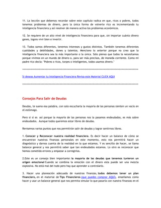 11. La lección que debemos recordar sobre este capítulo radica en que, ricos o pobres, todos
tenemos problemas de dinero, pero la única forma de volverte rico es incrementando tu
inteligencia financiera y así resolver de manera activa los problemas económicos.
12. Se requiere de un alto nivel de inteligencia financiera para que, sin importar cuánto dinero
ganes, logres vivir bien e invertir.
13. Todos somos diferentes, tenemos intereses y gustos distintos. También tenemos diferentes
cualidades y debilidades, dones y talentos. Menciono lo anterior porque no creo que la
inteligencia financiera sea la más importante o la única. Sólo pienso que todos la necesitamos
porque vivimos en un mundo de dinero o, para ser más precisos, de moneda corriente. Como mi
padre rico decía: "Pobres o ricos, torpes o inteligentes, todos usamos dinero."
====================================================================================
Si deseas Aumentar tu Inteligencia Financiera Revisa este Material CLICK AQUI
====================================================================================
Consejos Para Salir de Deudas
Deudas, te suena esa palabra, con solo escucharla la mayoría de las personas sienten un vacío en
el estómago.
Pero si sí es así porque la mayoría de las personas nos la pasamos endeudados, es más sobre
endeudados. Aunque todos queremos estar libres de deudas.
Revisemos varios puntos que nos permitirán salir de deudas y lograr sentirnos libres.
1. Conocer y Reconocer nuestra realidad financiera. Es decir hacer un balance de cómo se
encuentran nuestras finanzas personales en este momento, esto nos permitirá hacer un
diagnóstico y darnos cuenta de la realidad en la que estamos. Y es sencillo de hacer, se llama
balance general y nos permitirá saber que tan endeudados estamos. Lo otro es reconocer que
hemos cometido errores y empezar a corregirlos.
2.Este es un consejo bien importante: la mayoría de las deudas que tenemos tuvieron un
origen emocional Cuando se combina la emoción con el dinero esta puede ser una mezcla
explosiva. No está mal del todo pero hay que aprender a controlarlo.
3. Hacer una planeación adecuada de nuestras finanzas, todos debemos tener un plan
financiero, en el material de Tips Financieros (que puedes comprar AQUÍ), enseñamos como
hacer y usar un balance general que nos permita simular lo que pasaría con nuestra finanzas en el
 