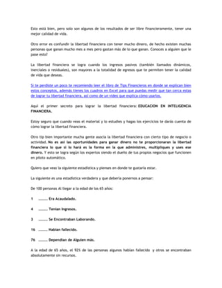 Esto está bien, pero solo son algunos de los resultados de ser libre financieramente, tener una
mejor calidad de vida.
Otro error es confundir la libertad financiera con tener mucho dinero, de hecho existen muchas
personas que ganan mucho mes a mes pero gastan más de lo que ganan. Conoces a alguien que le
pase esto?
La libertad financiera se logra cuando los ingresos pasivos (también llamados dinámicos,
inerciales o residuales), son mayores a la totalidad de egresos que te permiten tener la calidad
de vida que deseas.
Si te perdiste un poco te recomiendo leer el libro de Tips Financieros en donde se explican bien
estos conceptos, además tienes los cuadros en Excel para que puedas medir que tan cerca estas
de lograr tu libertad financiera, así como de un video que explica cómo usarlos.
Aquí el primer secreto para lograr la libertad financiera: EDUCACION EN INTELIGENCIA
FINANCIERA.
Estoy seguro que cuando veas el material y lo estudies y hagas los ejercicios te darás cuenta de
cómo lograr la libertad financiera.
Otro tip bien importante mucha gente asocia la libertad financiera con cierto tipo de negocio o
actividad. No es así las oportunidades para ganar dinero no te proporcionaran la libertad
financiera lo que si lo hará es la forma en la que administres, multipliques y uses ese
dinero. Y esto se logra según los expertos siendo el dueño de tus propios negocios que funcionen
en piloto automático.
Quiero que veas la siguiente estadística y pienses en donde te gustaría estar.
La siguiente es una estadística verdadera y que debería ponernos a pensar:
De 100 personas Al llegar a la edad de los 65 años:
1 ………. Era Acaudalado.
4 ………. Tenían Ingresos.
3 ………. Se Encontraban Laborando.
16 ………. Habían fallecido.
76 ………. Dependían de Alguien más.
A la edad de 65 años, el 92% de las personas algunos habían fallecido y otros se encontraban
absolutamente sin recursos.
 