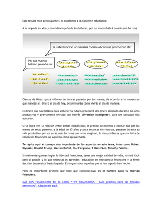 Esto resulta más preocupante si lo asociamos a la siguiente estadística:
A lo largo de su vida, con el desempeño de tus labores, por tus manos habrá pasado una fortuna
Cientos de Miles, quizá millones de dólares pasarán por tus manos; de acuerdo a la manera en
que manejes el dinero el día de hoy, determinarás cómo vivirás el día de mañana.
El dinero que necesitarás para sostener tu futuro procederá del dinero ahorrado durante tus años
productivos y previamente enviado con interés (Inversión Inteligente), para ser utilizado más
adelante.
Si se logra ver la relación entre ambas estadísticas es preciso detenernos a pensar que por las
manos de estas personas a la edad de 65 años y para entonces sin recursos, pasaron durante su
vida productiva por sus arcas unas fortunas que ni se imaginan, lo más posible es que por falta de
educación financiera no supieron cómo aprovecharla.
Te repito aquí el consejo más importante de los expertos en este tema, tales como Robert
Kiyosaki, Donald Trump, Warren Buffet, Nial Ferguson, T Harv Eker, Timothy Ferriss…
Si realmente quieres lograr la libertad financiera, tener una mejor calidad de vida, no será fácil
pero si posible y lo que necesitas es aprender, educación en inteligencia financiera y la firme
decisión de persistir hasta lograrlo. Es lo que todos aquellos que lo han logrado han hecho.
Pero es importante primero que todo que conozcas cual es el numero para tu libertad
financiera.
MÁS TIPS FINANCIEROS EN EL LIBRO “TIPS FINANCIEROS – Guía práctica para las finanzas
personales”. Adquiéralo aquí.
 