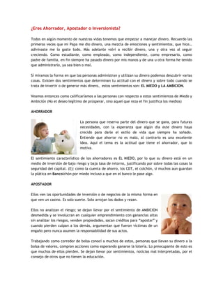¿Eres Ahorrador, Apostador o Inversionista?
Todos en algún momento de nuestras vidas tenemos que empezar a manejar dinero. Recuerdo las
primeras veces que mi Papa me dio dinero, una mezcla de emociones y sentimientos, que hice…
adivinaste me lo gaste todo. Más adelante volví a recibir dinero, una y otra vez al seguir
creciendo. Como estudiante, como empleado, como independiente, como empresario, como
padre de familia, en fin siempre ha pasado dinero por mis manos y de una u otra forma he tenido
que administrarlo, ya sea bien o mal.
Sí miramos la forma en que las personas administran y utilizan su dinero podemos descubrir varias
cosas. Existen dos sentimientos que determinan tu actitud con el dinero y sobre todo cuando se
trata de invertir o de generar más dinero, estos sentimientos son: EL MIEDO y LA AMBICION.
Veamos entonces como calificaríamos a las personas con respecto a estos sentimientos de Miedo y
Ambición (No el deseo legítimo de prosperar, sino aquel que reza el fin justifica los medios)
AHORRADOR
La persona que reserva parte del dinero que se gana, para futuras
necesidades, con la esperanza que algún día este dinero haya
crecido para darle el estilo de vida que siempre ha soñado.
Entiende que ahorrar no es malo, al contrario es una excelente
idea. Aquí el tema es la actitud que tiene el ahorrador, que lo
motiva.
El sentimiento característico de los ahorradores es EL MIEDO, por lo que su dinero está en un
medio de inversión de bajo riesgo y baja tasa de retorno, justificando por sobre todas las cosas la
seguridad del capital. (Ej: como la cuenta de ahorro, los CDT, el colchón, sí muchos aun guardan
la plática en Bancolchón por miedo incluso a que en el banco le pase algo.
APOSTADOR
Ellos ven las oportunidades de inversión o de negocios de la misma forma en
que ven un casino. Es solo suerte. Solo arrojan los dados y rezan.
Ellos no analizan el riesgo; se dejan llevar por el sentimiento de AMBICION
desmedida y se involucran en cualquier emprendimiento con ganancias altas
sin analizar los riesgos, venden propiedades, sacan créditos para “apostar” y
cuando pierden culpan a los demás, argumentan que fueron víctimas de un
engaño pero nunca asumen la responsabilidad de sus actos.
Trabajando como corredor de bolsa conocí a muchos de estos, personas que llevan su dinero a la
bolsa de valores, compran acciones como esperando ganarse la lotería. Lo preocupante de esto es
que muchos de ellos pierden. Se dejan llevar por sentimientos, noticias mal interpretadas, por el
consejo de otros que no tienen la educación.
 